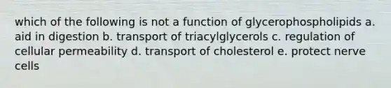 which of the following is not a function of glycerophospholipids a. aid in digestion b. transport of triacylglycerols c. regulation of cellular permeability d. transport of cholesterol e. protect nerve cells