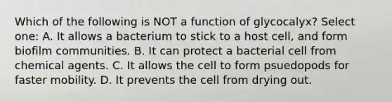 Which of the following is NOT a function of glycocalyx? Select one: A. It allows a bacterium to stick to a host cell, and form biofilm communities. B. It can protect a bacterial cell from chemical agents. C. It allows the cell to form psuedopods for faster mobility. D. It prevents the cell from drying out.