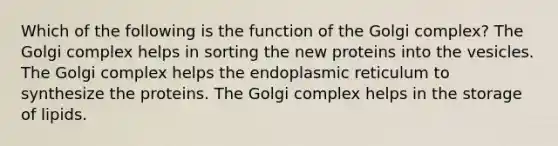 Which of the following is the function of the Golgi complex? The Golgi complex helps in sorting the new proteins into the vesicles. The Golgi complex helps the endoplasmic reticulum to synthesize the proteins. The Golgi complex helps in the storage of lipids.