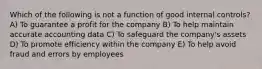 Which of the following is not a function of good internal controls? A) To guarantee a profit for the company B) To help maintain accurate accounting data C) To safeguard the company's assets D) To promote efficiency within the company E) To help avoid fraud and errors by employees