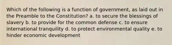 Which of the following is a function of government, as laid out in the Preamble to the Constitution? a. to secure the blessings of slavery b. to provide for the common defense c. to ensure international tranquility d. to protect environmental quality e. to hinder economic development