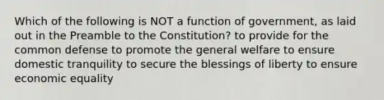 Which of the following is NOT a function of government, as laid out in the Preamble to the Constitution? to provide for the common defense to promote the general welfare to ensure domestic tranquility to secure the blessings of liberty to ensure economic equality