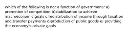 Which of the following is not a function of government? a) promotion of competition b)stabilization to achieve macroeconomic goals c)redistribution of income through taxation and transfer payments d)production of public goods e) providing the economy's private goals