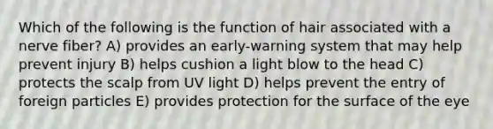 Which of the following is the function of hair associated with a nerve fiber? A) provides an early-warning system that may help prevent injury B) helps cushion a light blow to the head C) protects the scalp from UV light D) helps prevent the entry of foreign particles E) provides protection for the surface of the eye