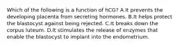 Which of the following is a function of hCG? A.It prevents the developing placenta from secreting hormones. B.It helps protect the blastocyst against being rejected. C.It breaks down the corpus luteum. D.It stimulates the release of enzymes that enable the blastocyst to implant into the endometrium.