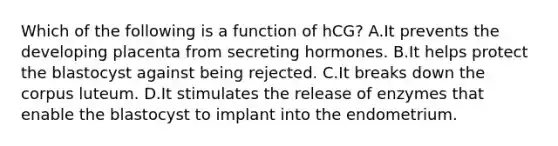 Which of the following is a function of hCG? A.It prevents the developing placenta from secreting hormones. B.It helps protect the blastocyst against being rejected. C.It breaks down the corpus luteum. D.It stimulates the release of enzymes that enable the blastocyst to implant into the endometrium.