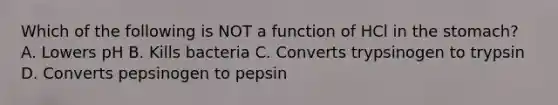 Which of the following is NOT a function of HCl in the stomach? A. Lowers pH B. Kills bacteria C. Converts trypsinogen to trypsin D. Converts pepsinogen to pepsin