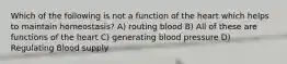 Which of the following is not a function of the heart which helps to maintain homeostasis? A) routing blood B) All of these are functions of the heart C) generating blood pressure D) Regulating Blood supply