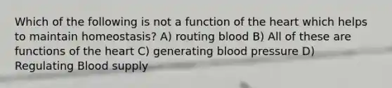 Which of the following is not a function of the heart which helps to maintain homeostasis? A) routing blood B) All of these are functions of the heart C) generating blood pressure D) Regulating Blood supply