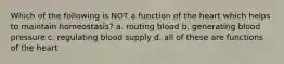 Which of the following is NOT a function of the heart which helps to maintain homeostasis? a. routing blood b. generating blood pressure c. regulating blood supply d. all of these are functions of the heart