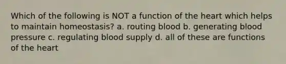 Which of the following is NOT a function of the heart which helps to maintain homeostasis? a. routing blood b. generating blood pressure c. regulating blood supply d. all of these are functions of the heart