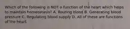Which of the following is NOT a function of the heart which helps to maintain homeostasis? A. Routing blood B. Generating blood pressure C. Regulating blood supply D. All of these are functions of the heart