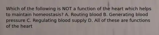 Which of the following is NOT a function of <a href='https://www.questionai.com/knowledge/kya8ocqc6o-the-heart' class='anchor-knowledge'>the heart</a> which helps to maintain homeostasis? A. Routing blood B. Generating <a href='https://www.questionai.com/knowledge/kD0HacyPBr-blood-pressure' class='anchor-knowledge'>blood pressure</a> C. Regulating blood supply D. All of these are functions of the heart