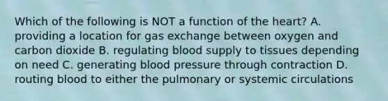 Which of the following is NOT a function of the heart? A. providing a location for gas exchange between oxygen and carbon dioxide B. regulating blood supply to tissues depending on need C. generating blood pressure through contraction D. routing blood to either the pulmonary or systemic circulations