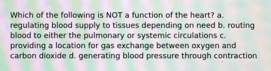 Which of the following is NOT a function of the heart? a. regulating blood supply to tissues depending on need b. routing blood to either the pulmonary or systemic circulations c. providing a location for gas exchange between oxygen and carbon dioxide d. generating blood pressure through contraction