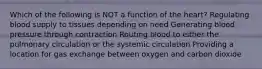 Which of the following is NOT a function of the heart? Regulating blood supply to tissues depending on need Generating blood pressure through contraction Routing blood to either the pulmonary circulation or the systemic circulation Providing a location for gas exchange between oxygen and carbon dioxide