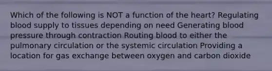 Which of the following is NOT a function of the heart? Regulating blood supply to tissues depending on need Generating blood pressure through contraction Routing blood to either the pulmonary circulation or the systemic circulation Providing a location for gas exchange between oxygen and carbon dioxide