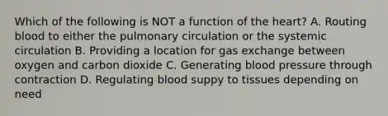 Which of the following is NOT a function of the heart? A. Routing blood to either the pulmonary circulation or the systemic circulation B. Providing a location for gas exchange between oxygen and carbon dioxide C. Generating blood pressure through contraction D. Regulating blood suppy to tissues depending on need