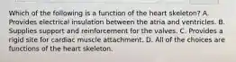 Which of the following is a function of the heart skeleton? A. Provides electrical insulation between the atria and ventricles. B. Supplies support and reinforcement for the valves. C. Provides a rigid site for cardiac muscle attachment. D. All of the choices are functions of the heart skeleton.