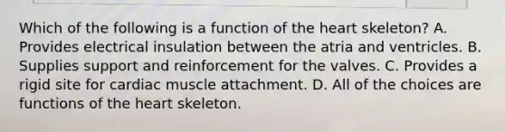 Which of the following is a function of the heart skeleton? A. Provides electrical insulation between the atria and ventricles. B. Supplies support and reinforcement for the valves. C. Provides a rigid site for cardiac muscle attachment. D. All of the choices are functions of the heart skeleton.