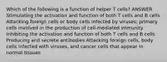 Which of the following is a function of helper T cells? ANSWER Stimulating the activation and function of both T cells and B cells Attacking foreign cells or body cells infected by viruses; primary cells involved in the production of cell-mediated immunity Inhibiting the activation and function of both T cells and B cells Producing and secrete antibodies Attacking foreign cells, body cells infected with viruses, and cancer cells that appear in normal tissues