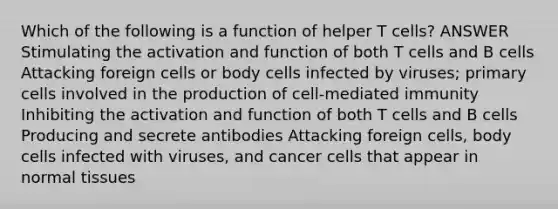 Which of the following is a function of helper T cells? ANSWER Stimulating the activation and function of both T cells and B cells Attacking foreign cells or body cells infected by viruses; primary cells involved in the production of cell-mediated immunity Inhibiting the activation and function of both T cells and B cells Producing and secrete antibodies Attacking foreign cells, body cells infected with viruses, and cancer cells that appear in normal tissues