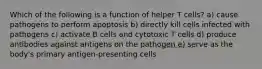 Which of the following is a function of helper T cells? a) cause pathogens to perform apoptosis b) directly kill cells infected with pathogens c) activate B cells and cytotoxic T cells d) produce antibodies against antigens on the pathogen e) serve as the body's primary antigen-presenting cells