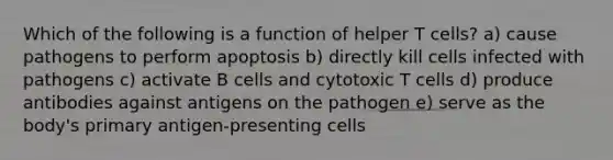 Which of the following is a function of helper T cells? a) cause pathogens to perform apoptosis b) directly kill cells infected with pathogens c) activate B cells and cytotoxic T cells d) produce antibodies against antigens on the pathogen e) serve as the body's primary antigen-presenting cells