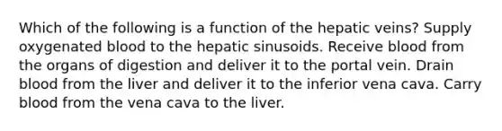 Which of the following is a function of the hepatic veins? Supply oxygenated blood to the hepatic sinusoids. Receive blood from the organs of digestion and deliver it to the portal vein. Drain blood from the liver and deliver it to the inferior vena cava. Carry blood from the vena cava to the liver.