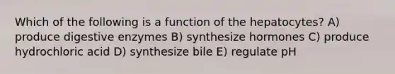 Which of the following is a function of the hepatocytes? A) produce digestive enzymes B) synthesize hormones C) produce hydrochloric acid D) synthesize bile E) regulate pH