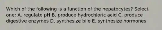 Which of the following is a function of the hepatocytes? Select one: A. regulate pH B. produce hydrochloric acid C. produce digestive enzymes D. synthesize bile E. synthesize hormones