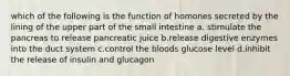 which of the following is the function of homones secreted by the lining of the upper part of the small intestine a. stimulate the pancreas to release pancreatic juice b.release digestive enzymes into the duct system c.control the bloods glucose level d.inhibit the release of insulin and glucagon