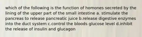 which of the following is the function of homones secreted by the lining of the upper part of the small intestine a. stimulate the pancreas to release pancreatic juice b.release digestive enzymes into the duct system c.control the bloods glucose level d.inhibit the release of insulin and glucagon