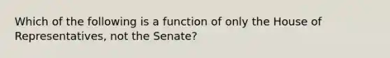 Which of the following is a function of only the House of Representatives, not the Senate?