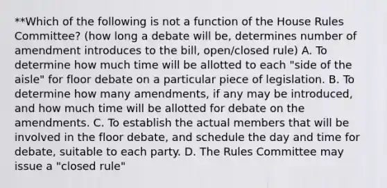 **Which of the following is not a function of the House Rules Committee? (how long a debate will be, determines number of amendment introduces to the bill, open/closed rule) A. To determine how much time will be allotted to each "side of the aisle" for floor debate on a particular piece of legislation. B. To determine how many amendments, if any may be introduced, and how much time will be allotted for debate on the amendments. C. To establish the actual members that will be involved in the floor debate, and schedule the day and time for debate, suitable to each party. D. The Rules Committee may issue a "closed rule"