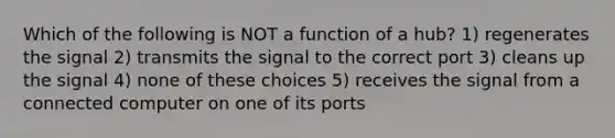 Which of the following is NOT a function of a hub? 1) regenerates the signal 2) transmits the signal to the correct port 3) cleans up the signal 4) none of these choices 5) receives the signal from a connected computer on one of its ports