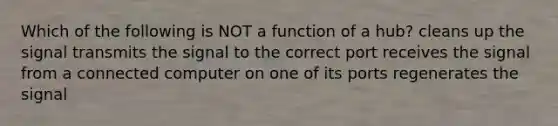 Which of the following is NOT a function of a hub? cleans up the signal transmits the signal to the correct port receives the signal from a connected computer on one of its ports regenerates the signal