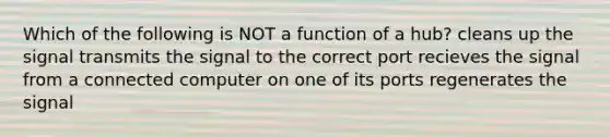 Which of the following is NOT a function of a hub? cleans up the signal transmits the signal to the correct port recieves the signal from a connected computer on one of its ports regenerates the signal