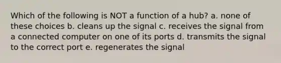 Which of the following is NOT a function of a hub? a. none of these choices b. cleans up the signal c. receives the signal from a connected computer on one of its ports d. transmits the signal to the correct port e. regenerates the signal