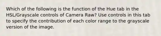 Which of the following is the function of the Hue tab in the HSL/Grayscale controls of Camera Raw? Use controls in this tab to specify the contribution of each color range to the grayscale version of the image.