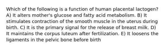 Which of the following is a function of human placental lactogen? A) It alters mother's glucose and fatty acid metabolism. B) It stimulates contraction of the smooth muscle in the uterus during birth. C) It is the primary signal for the release of breast milk. D) It maintains the corpus luteum after fertilization. E) It loosens the ligaments in the pelvic bone before birth