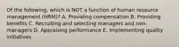 Of the​ following, which is NOT a function of human resource management​ (HRM)? A. Providing compensation B. Providing benefits C. Recruiting and selecting managers and​ non-managers D. Appraising performance E. Implementing quality initiatives