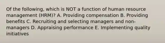 Of the​ following, which is NOT a function of human resource management​ (HRM)? A. Providing compensation B. Providing benefits C. Recruiting and selecting managers and​ non-managers D. Appraising performance E. Implementing quality initiatives