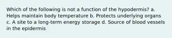 Which of the following is not a function of the hypodermis? a. Helps maintain body temperature b. Protects underlying organs c. A site to a long-term energy storage d. Source of blood vessels in the epidermis