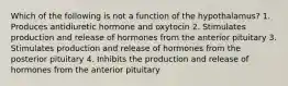 Which of the following is not a function of the hypothalamus? 1. Produces antidiuretic hormone and oxytocin 2. Stimulates production and release of hormones from the anterior pituitary 3. Stimulates production and release of hormones from the posterior pituitary 4. Inhibits the production and release of hormones from the anterior pituitary