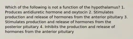 Which of the following is not a function of the hypothalamus? 1. Produces antidiuretic hormone and oxytocin 2. Stimulates production and release of hormones from the anterior pituitary 3. Stimulates production and release of hormones from the posterior pituitary 4. Inhibits the production and release of hormones from the anterior pituitary