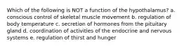 Which of the following is NOT a function of the hypothalamus? a. conscious control of skeletal muscle movement b. regulation of body temperature c. secretion of hormones from the pituitary gland d. coordination of activities of the endocrine and nervous systems e. regulation of thirst and hunger