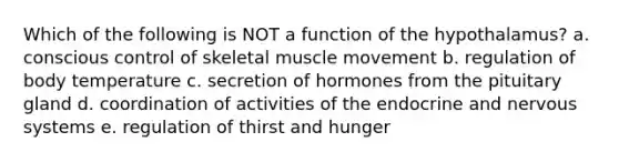 Which of the following is NOT a function of the hypothalamus? a. conscious control of skeletal muscle movement b. regulation of body temperature c. secretion of hormones from the pituitary gland d. coordination of activities of the endocrine and nervous systems e. regulation of thirst and hunger