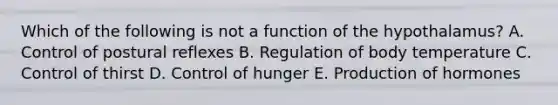 Which of the following is not a function of the hypothalamus? A. Control of postural reflexes B. Regulation of body temperature C. Control of thirst D. Control of hunger E. Production of hormones