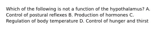 Which of the following is not a function of the hypothalamus? A. Control of postural reflexes B. Production of hormones C. Regulation of body temperature D. Control of hunger and thirst